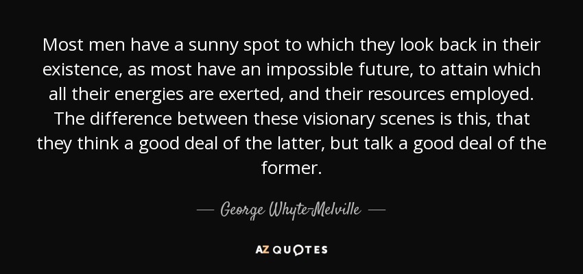 Most men have a sunny spot to which they look back in their existence, as most have an impossible future, to attain which all their energies are exerted, and their resources employed. The difference between these visionary scenes is this, that they think a good deal of the latter, but talk a good deal of the former. - George Whyte-Melville
