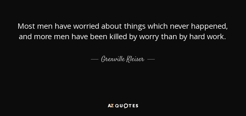 Most men have worried about things which never happened, and more men have been killed by worry than by hard work. - Grenville Kleiser