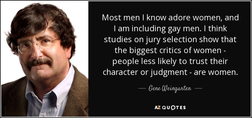 Most men I know adore women, and I am including gay men. I think studies on jury selection show that the biggest critics of women - people less likely to trust their character or judgment - are women. - Gene Weingarten