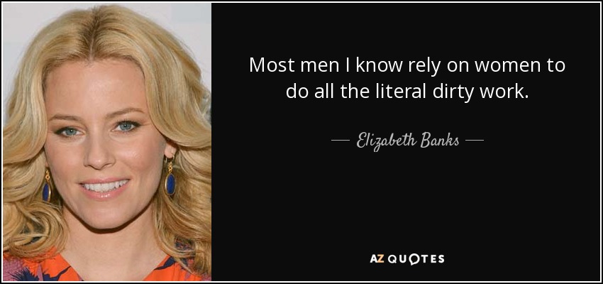 Most men I know rely on women to do all the literal dirty work. - Elizabeth Banks