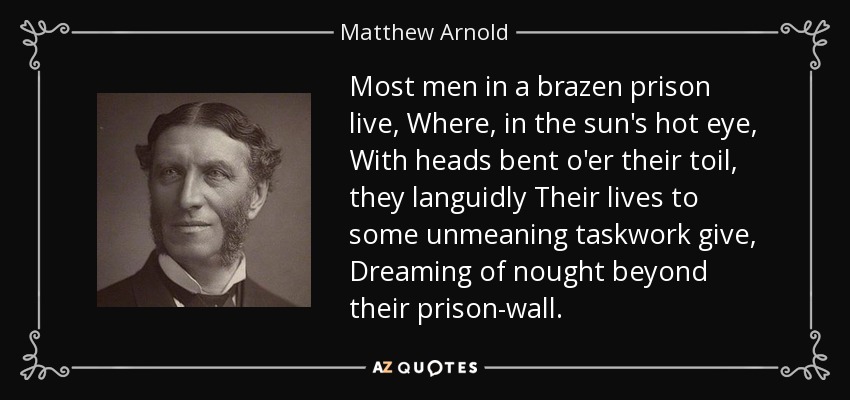 Most men in a brazen prison live, Where, in the sun's hot eye, With heads bent o'er their toil, they languidly Their lives to some unmeaning taskwork give, Dreaming of nought beyond their prison-wall. - Matthew Arnold