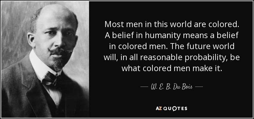 Most men in this world are colored. A belief in humanity means a belief in colored men. The future world will, in all reasonable probability, be what colored men make it. - W. E. B. Du Bois