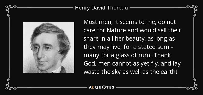 Most men, it seems to me, do not care for Nature and would sell their share in all her beauty, as long as they may live, for a stated sum - many for a glass of rum. Thank God, men cannot as yet fly, and lay waste the sky as well as the earth! - Henry David Thoreau