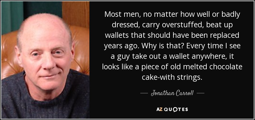 Most men, no matter how well or badly dressed, carry overstuffed, beat up wallets that should have been replaced years ago. Why is that? Every time I see a guy take out a wallet anywhere, it looks like a piece of old melted chocolate cake-with strings. - Jonathan Carroll