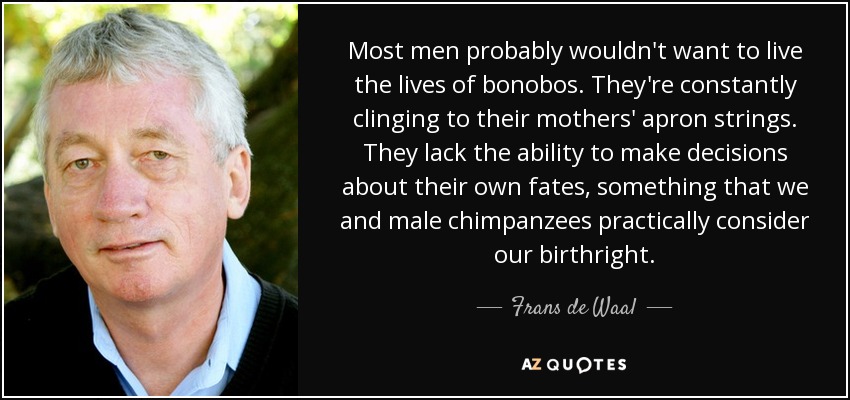 Most men probably wouldn't want to live the lives of bonobos. They're constantly clinging to their mothers' apron strings. They lack the ability to make decisions about their own fates, something that we and male chimpanzees practically consider our birthright. - Frans de Waal