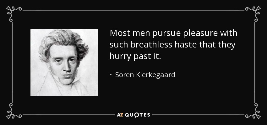Most men pursue pleasure with such breathless haste that they hurry past it. - Soren Kierkegaard