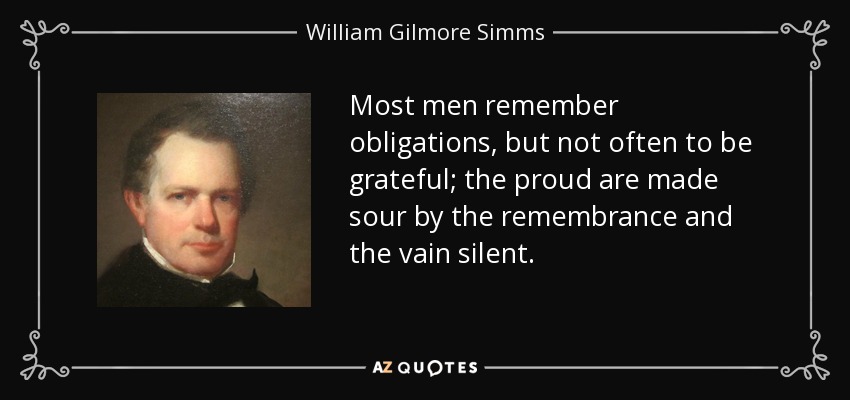 Most men remember obligations, but not often to be grateful; the proud are made sour by the remembrance and the vain silent. - William Gilmore Simms