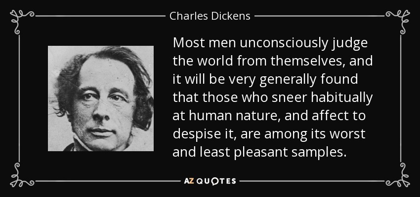 Most men unconsciously judge the world from themselves, and it will be very generally found that those who sneer habitually at human nature, and affect to despise it, are among its worst and least pleasant samples. - Charles Dickens
