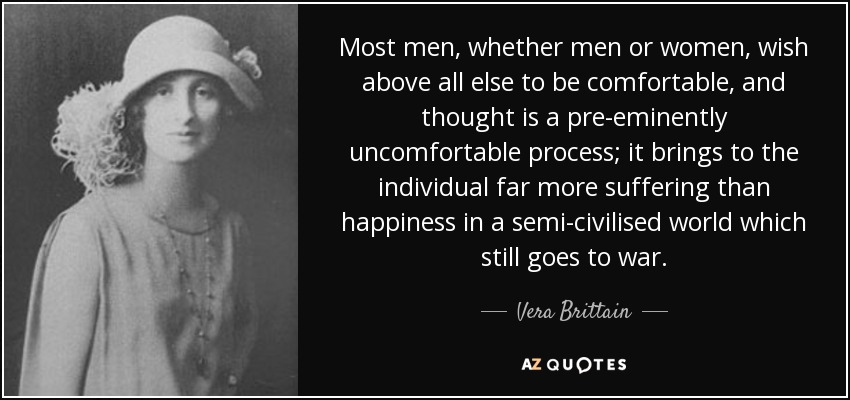 Most men, whether men or women, wish above all else to be comfortable, and thought is a pre-eminently uncomfortable process; it brings to the individual far more suffering than happiness in a semi-civilised world which still goes to war. - Vera Brittain