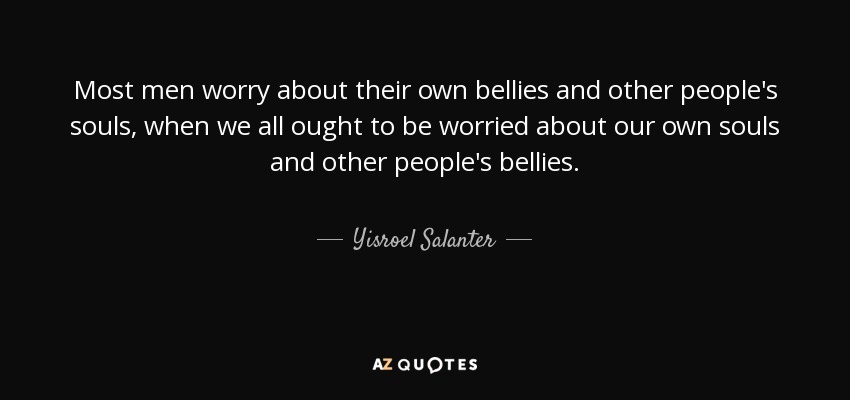 Most men worry about their own bellies and other people's souls, when we all ought to be worried about our own souls and other people's bellies. - Yisroel Salanter
