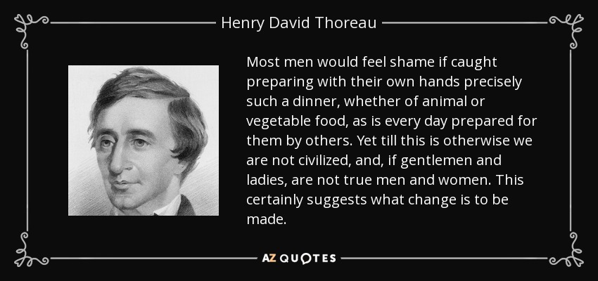 Most men would feel shame if caught preparing with their own hands precisely such a dinner, whether of animal or vegetable food, as is every day prepared for them by others. Yet till this is otherwise we are not civilized, and, if gentlemen and ladies, are not true men and women. This certainly suggests what change is to be made. - Henry David Thoreau