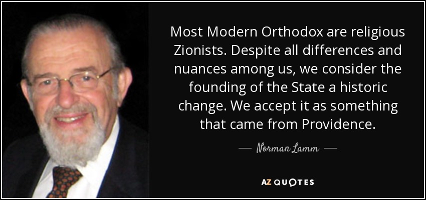 Most Modern Orthodox are religious Zionists. Despite all differences and nuances among us, we consider the founding of the State a historic change. We accept it as something that came from Providence. - Norman Lamm