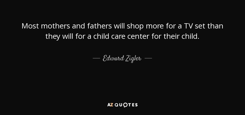 Most mothers and fathers will shop more for a TV set than they will for a child care center for their child. - Edward Zigler