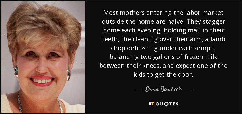 Most mothers entering the labor market outside the home are naive. They stagger home each evening, holding mail in their teeth, the cleaning over their arm, a lamb chop defrosting under each armpit, balancing two gallons of frozen milk between their knees, and expect one of the kids to get the door. - Erma Bombeck