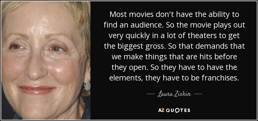 Most movies don't have the ability to find an audience. So the movie plays out very quickly in a lot of theaters to get the biggest gross. So that demands that we make things that are hits before they open. So they have to have the elements, they have to be franchises. - Laura Ziskin