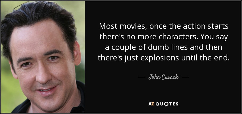 Most movies, once the action starts there's no more characters. You say a couple of dumb lines and then there's just explosions until the end. - John Cusack