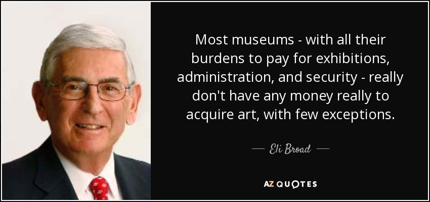 Most museums - with all their burdens to pay for exhibitions, administration, and security - really don't have any money really to acquire art, with few exceptions. - Eli Broad
