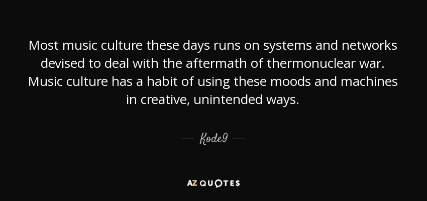 Most music culture these days runs on systems and networks devised to deal with the aftermath of thermonuclear war. Music culture has a habit of using these moods and machines in creative, unintended ways. - Kode9