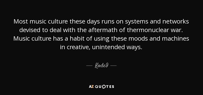 Most music culture these days runs on systems and networks devised to deal with the aftermath of thermonuclear war. Music culture has a habit of using these moods and machines in creative, unintended ways. - Kode9