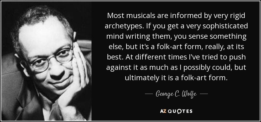 Most musicals are informed by very rigid archetypes. If you get a very sophisticated mind writing them, you sense something else, but it's a folk-art form, really, at its best. At different times I've tried to push against it as much as I possibly could, but ultimately it is a folk-art form. - George C. Wolfe