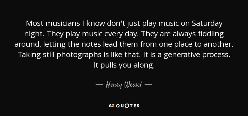 Most musicians I know don't just play music on Saturday night. They play music every day. They are always fiddling around, letting the notes lead them from one place to another. Taking still photographs is like that. It is a generative process. It pulls you along. - Henry Wessel, Jr.