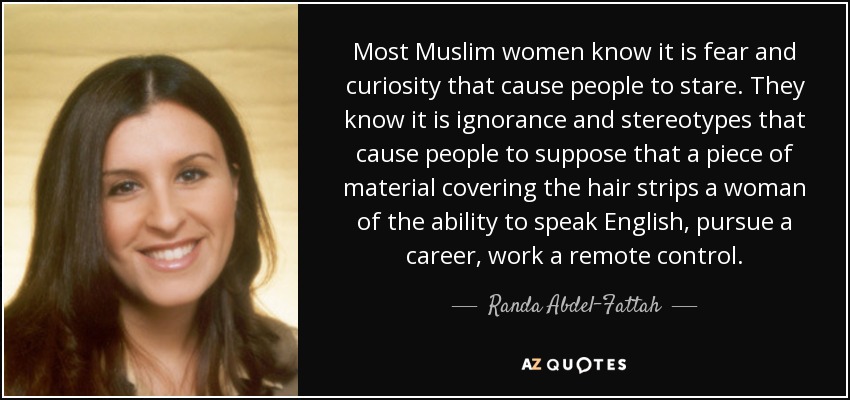 Most Muslim women know it is fear and curiosity that cause people to stare. They know it is ignorance and stereotypes that cause people to suppose that a piece of material covering the hair strips a woman of the ability to speak English, pursue a career, work a remote control. - Randa Abdel-Fattah