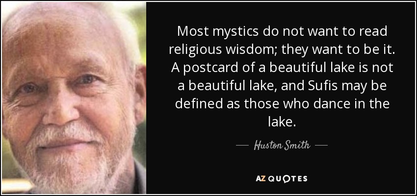 Most mystics do not want to read religious wisdom; they want to be it. A postcard of a beautiful lake is not a beautiful lake, and Sufis may be defined as those who dance in the lake. - Huston Smith