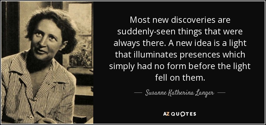 Most new discoveries are suddenly-seen things that were always there. A new idea is a light that illuminates presences which simply had no form before the light fell on them. - Susanne Katherina Langer