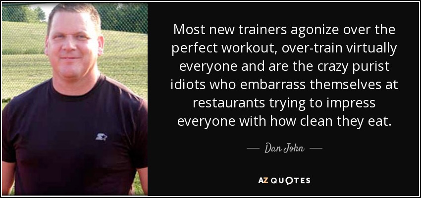 Most new trainers agonize over the perfect workout, over-train virtually everyone and are the crazy purist idiots who embarrass themselves at restaurants trying to impress everyone with how clean they eat. - Dan John