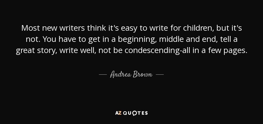 Most new writers think it's easy to write for children, but it's not. You have to get in a beginning, middle and end, tell a great story, write well, not be condescending-all in a few pages. - Andrea Brown