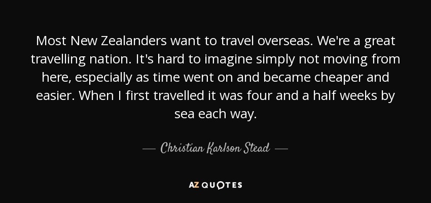 Most New Zealanders want to travel overseas. We're a great travelling nation. It's hard to imagine simply not moving from here, especially as time went on and became cheaper and easier. When I first travelled it was four and a half weeks by sea each way. - Christian Karlson Stead