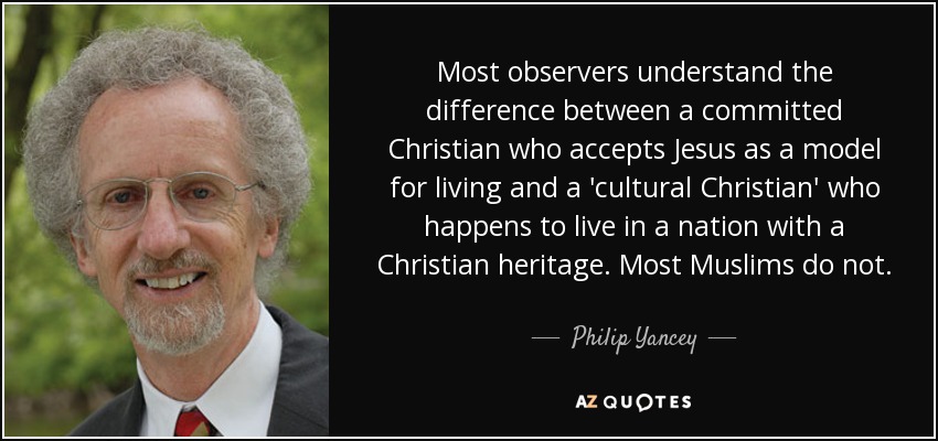 Most observers understand the difference between a committed Christian who accepts Jesus as a model for living and a 'cultural Christian' who happens to live in a nation with a Christian heritage. Most Muslims do not. - Philip Yancey