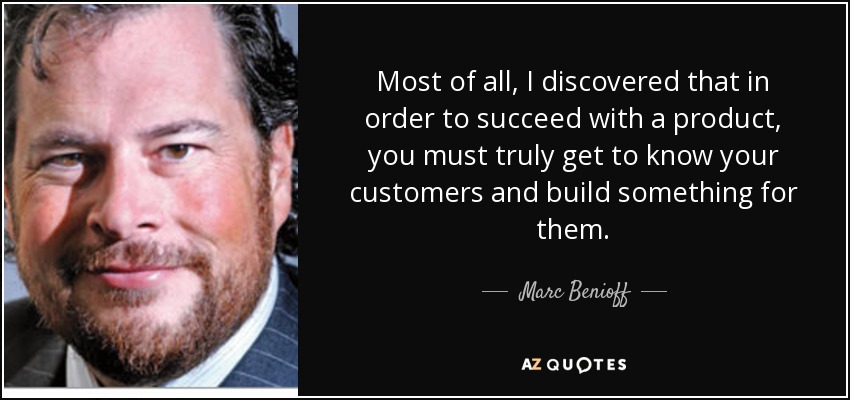 Most of all, I discovered that in order to succeed with a product, you must truly get to know your customers and build something for them. - Marc Benioff