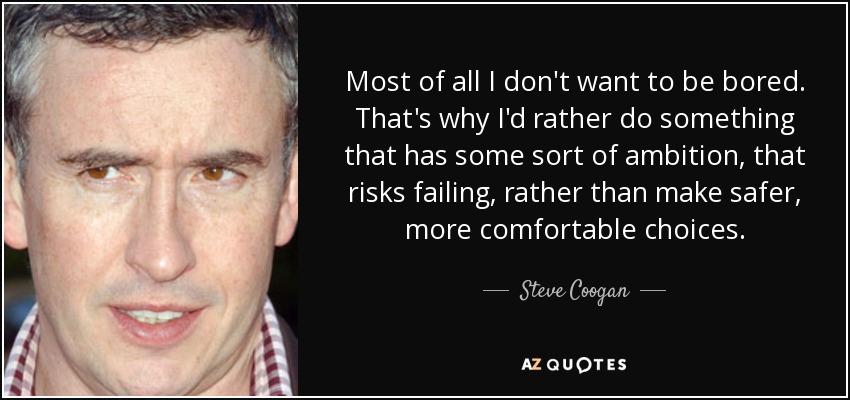 Most of all I don't want to be bored. That's why I'd rather do something that has some sort of ambition, that risks failing, rather than make safer, more comfortable choices. - Steve Coogan