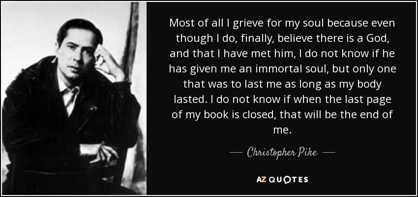 Most of all I grieve for my soul because even though I do, finally, believe there is a God, and that I have met him, I do not know if he has given me an immortal soul, but only one that was to last me as long as my body lasted. I do not know if when the last page of my book is closed, that will be the end of me. - Christopher Pike