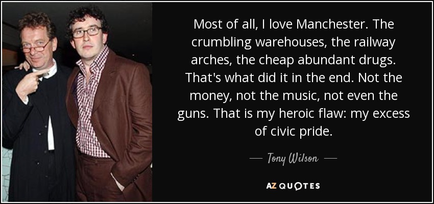 Most of all, I love Manchester. The crumbling warehouses, the railway arches, the cheap abundant drugs. That's what did it in the end. Not the money, not the music, not even the guns. That is my heroic flaw: my excess of civic pride. - Tony Wilson