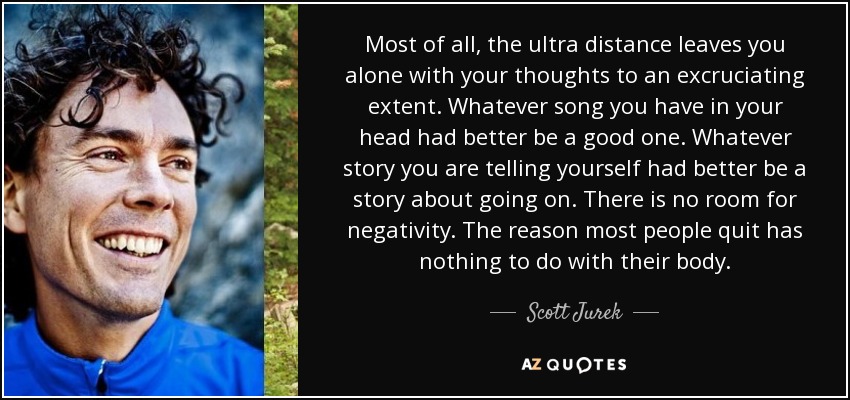 Most of all, the ultra distance leaves you alone with your thoughts to an excruciating extent. Whatever song you have in your head had better be a good one. Whatever story you are telling yourself had better be a story about going on. There is no room for negativity. The reason most people quit has nothing to do with their body. - Scott Jurek