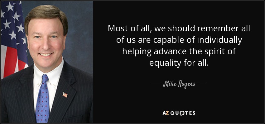 Most of all, we should remember all of us are capable of individually helping advance the spirit of equality for all. - Mike Rogers