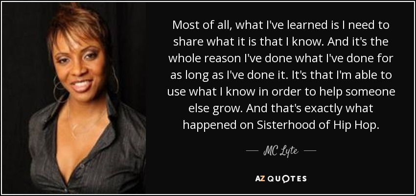 Most of all, what I've learned is I need to share what it is that I know. And it's the whole reason I've done what I've done for as long as I've done it. It's that I'm able to use what I know in order to help someone else grow. And that's exactly what happened on Sisterhood of Hip Hop. - MC Lyte