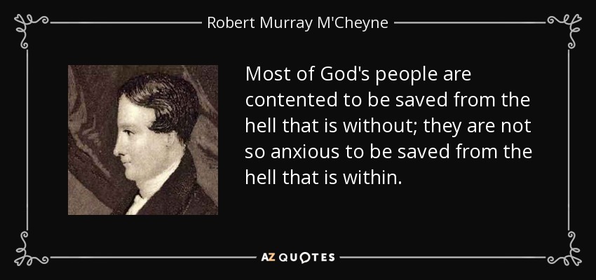 Most of God's people are contented to be saved from the hell that is without; they are not so anxious to be saved from the hell that is within. - Robert Murray M'Cheyne