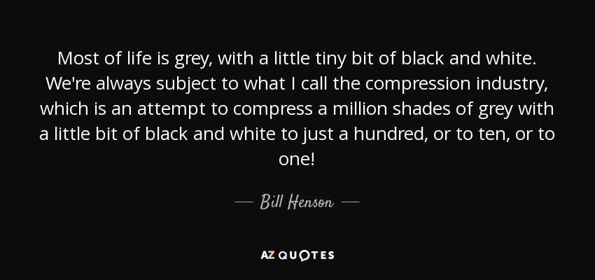 Most of life is grey, with a little tiny bit of black and white. We're always subject to what I call the compression industry, which is an attempt to compress a million shades of grey with a little bit of black and white to just a hundred, or to ten, or to one! - Bill Henson