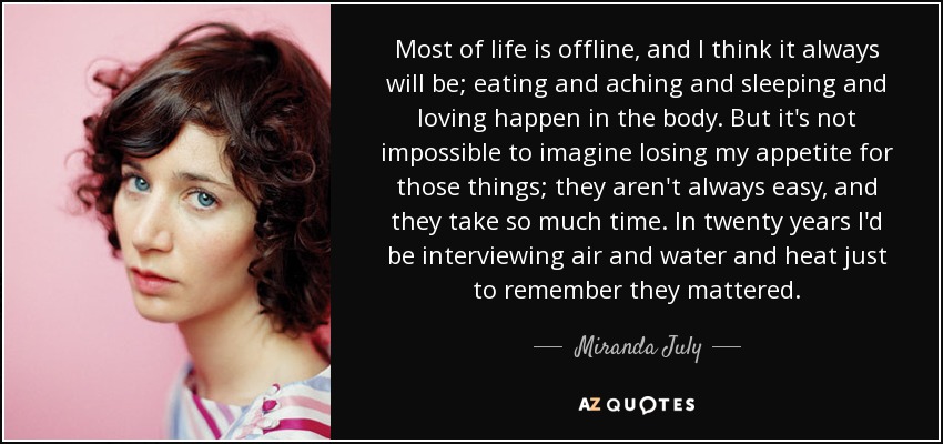 Most of life is offline, and I think it always will be; eating and aching and sleeping and loving happen in the body. But it's not impossible to imagine losing my appetite for those things; they aren't always easy, and they take so much time. In twenty years I'd be interviewing air and water and heat just to remember they mattered. - Miranda July