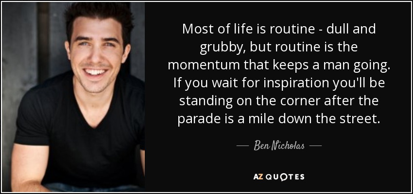 Most of life is routine - dull and grubby, but routine is the momentum that keeps a man going. If you wait for inspiration you'll be standing on the corner after the parade is a mile down the street. - Ben Nicholas
