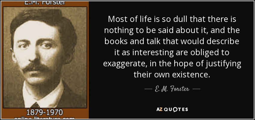 Most of life is so dull that there is nothing to be said about it, and the books and talk that would describe it as interesting are obliged to exaggerate, in the hope of justifying their own existence. - E. M. Forster