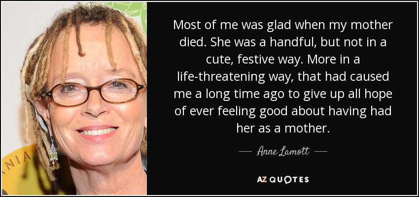 Most of me was glad when my mother died. She was a handful, but not in a cute, festive way. More in a life-threatening way, that had caused me a long time ago to give up all hope of ever feeling good about having had her as a mother. - Anne Lamott