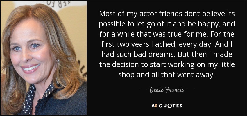 Most of my actor friends dont believe its possible to let go of it and be happy, and for a while that was true for me. For the first two years I ached, every day. And I had such bad dreams. But then I made the decision to start working on my little shop and all that went away. - Genie Francis