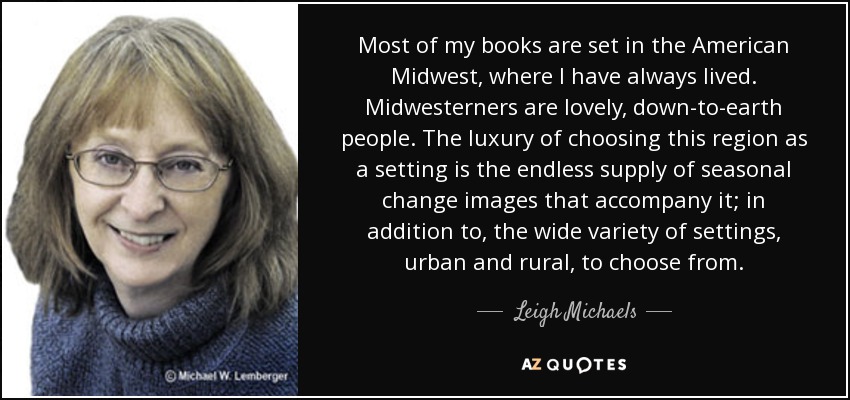 Most of my books are set in the American Midwest, where I have always lived. Midwesterners are lovely, down-to-earth people. The luxury of choosing this region as a setting is the endless supply of seasonal change images that accompany it; in addition to, the wide variety of settings, urban and rural, to choose from. - Leigh Michaels