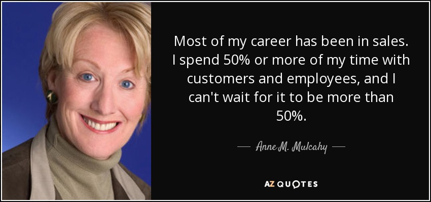 Most of my career has been in sales. I spend 50% or more of my time with customers and employees, and I can't wait for it to be more than 50%. - Anne M. Mulcahy