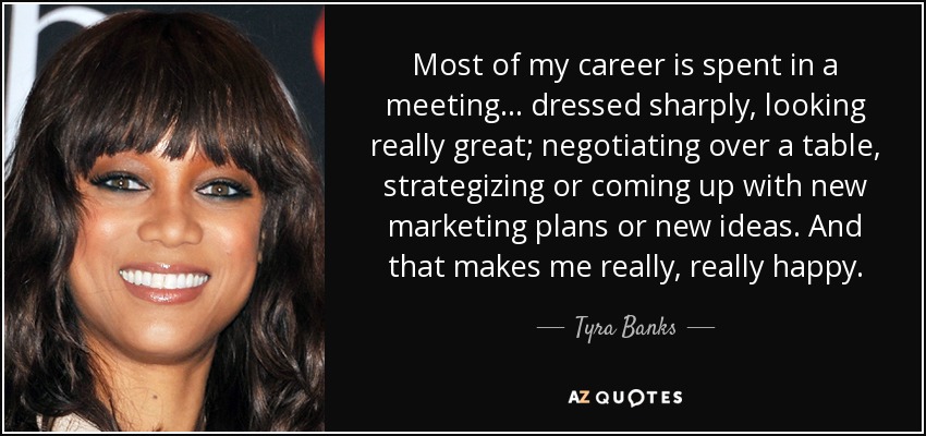 Most of my career is spent in a meeting... dressed sharply, looking really great; negotiating over a table, strategizing or coming up with new marketing plans or new ideas. And that makes me really, really happy. - Tyra Banks