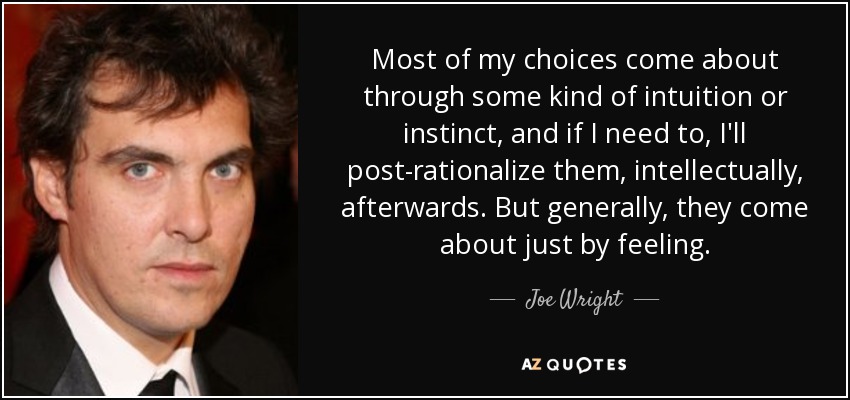 Most of my choices come about through some kind of intuition or instinct, and if I need to, I'll post-rationalize them, intellectually, afterwards. But generally, they come about just by feeling. - Joe Wright